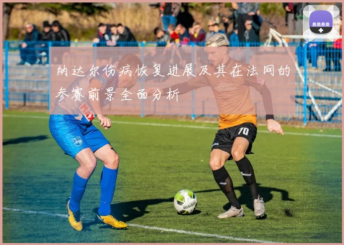 纳达尔伤病恢复进展及其在法网的参赛前景全面分析