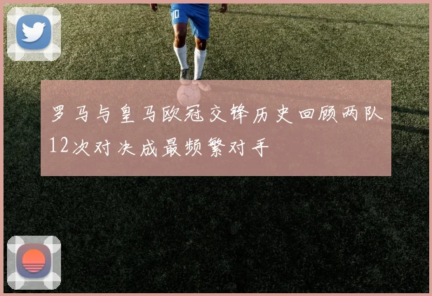 罗马与皇马欧冠交锋历史回顾两队12次对决成最频繁对手